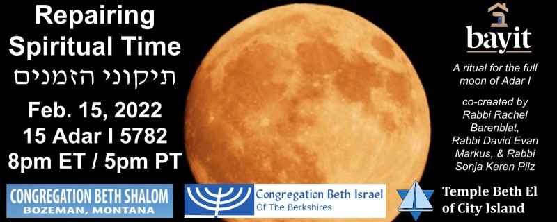 A golden full moon in a black sky. The following information is written in text: "Repairing Spiritual Time. February 15, 2022. 15 Adar-I, 5782. 8pm ET / 5pm PT. A ritual for the full moon of Adar-I. Co-created by Rabbi Rachel Barenblat, Rabbi David Evan Markus, & Rabbi Sonja Keren Pilz." Logos are present for Bayit, Congregation Beth Shalom of Bozeman, Congregation Beth Israel of the Berkshires, & Temple Beth El of City Island.