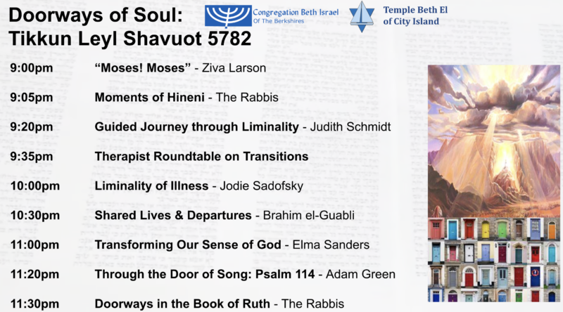 A schedule for Tikkun Leyl Shavuot 5782. 9pm: "Moses! Moses!," led by Ziva Larson. 9:05pm: Moments of Hineni, led by the Rabbis. 9:20pm: Guided Journey through Liminality, led by Judith Schmidt. 9:35pm: Therapist Roundtable on Transitions. 10pm: Liminality of Illness, led by Jodie Sadofsky. 10:30pm: Shared Lives & Departures, led by Brahim El Guabli. 11pm: Transforming Our Sense of God, led by Elma Sanders. 11:20pm: Through the Door of Song: Psalm 114, led by Adam Green. 11:30pm: Doorways in the Book of Ruth, led by the Rabbis.