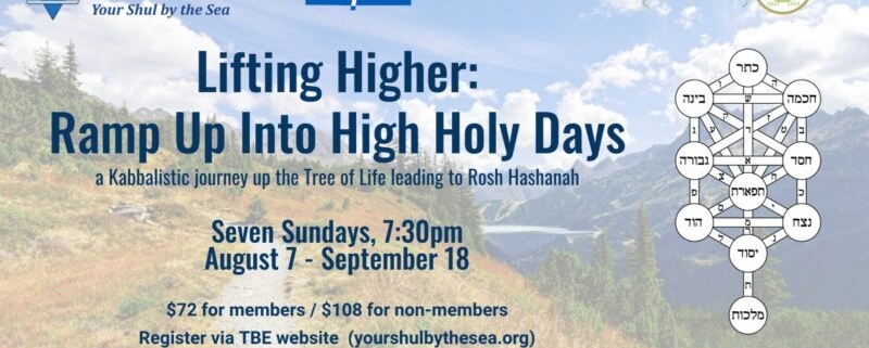 Lifting Higher: Ramp Up Into High Holy Days. A Kabbalistic journey up the Tree of Life leading to Rosh Hashanah. Seven Sundays, 7:30pm; August 7 – September 18. $72 for members / $108 for non-members. Register via TBE website (yourshulbythesea.org).