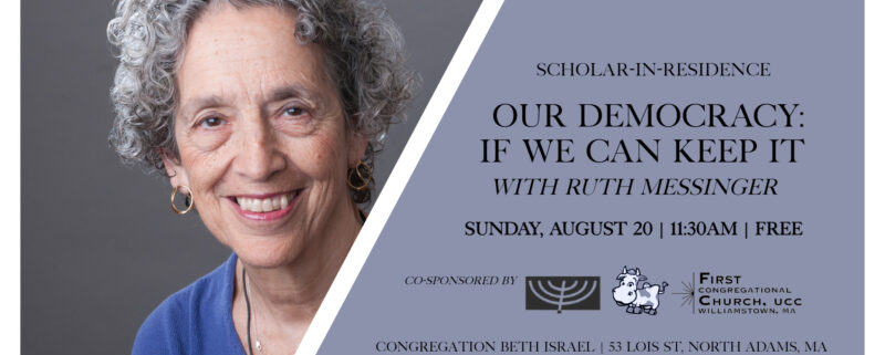 Scholar-In-Residence — Our Democracy: If We Can Keep It with Ruth Messinger. Sunday, August 20; 11:30am; free. Co-sponsored by Congregation Beth Israel, Williams College Jewish Association, & First Congregational Church of Williamstown. 53 Lois St., North Adams, MA.