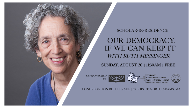 Scholar-In-Residence — Our Democracy: If We Can Keep It with Ruth Messinger. Sunday, August 20; 11:30am; free. Co-sponsored by Congregation Beth Israel, Williams College Jewish Association, First Congregational Church of Williamstown, & the Jewish Federation of the Berkshires. 53 Lois St., North Adams, MA.