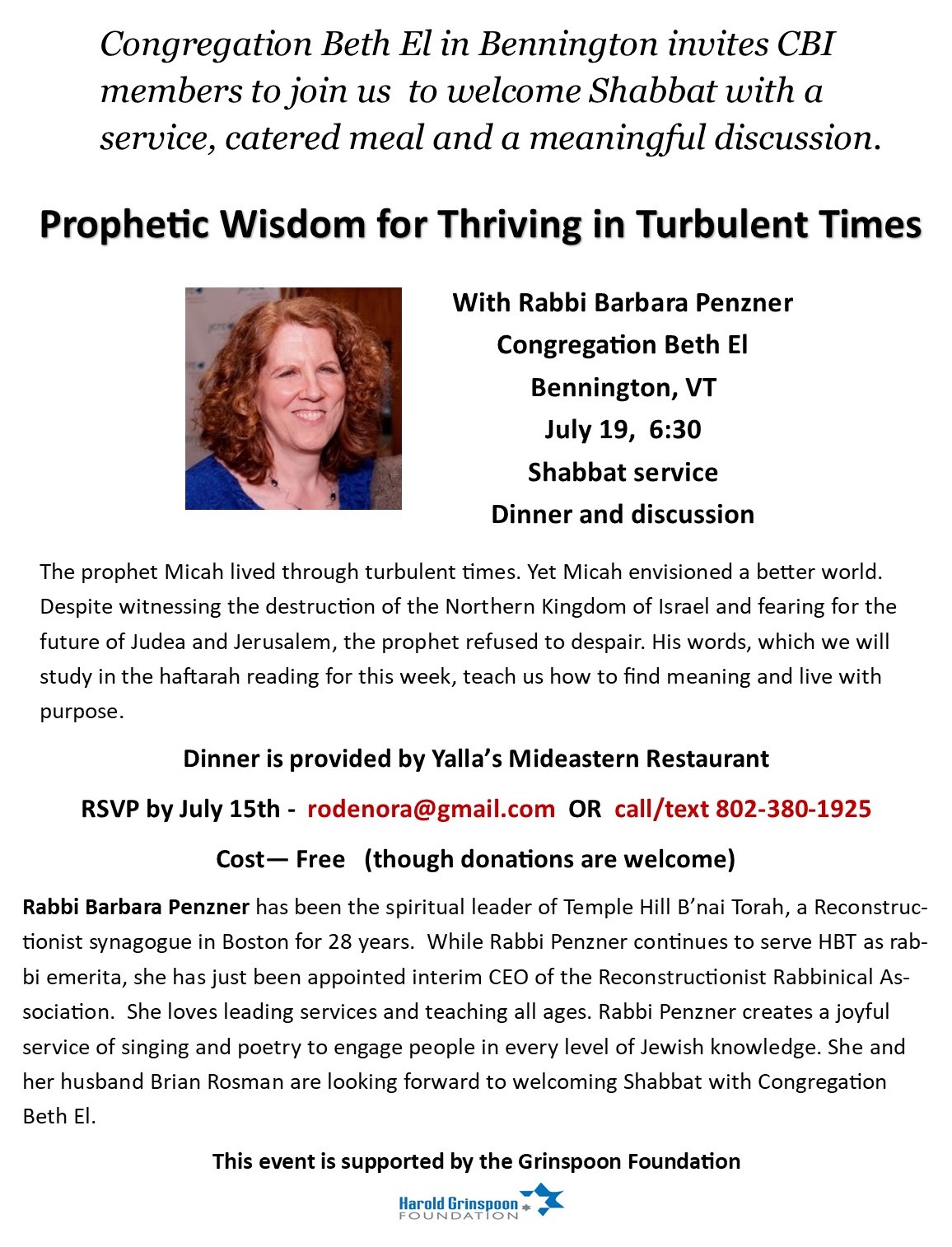 Congregation Beth El in Bennington invites CBI members to join us to welcome Shabbat with a service, catered meal, and a meaningful discussion. Prophetic Wisdom for Thriving in Turbulent Times with Rabbi Barbara Penzer; July 19 at 6:30pm. The prophet Micah lived through turbulent times. Yet Micah envisioned a better world. Despite witnessing the destruction of the Northern Kingdom of Israel and fearing for the future of Judea and Jerusalem, the prophet refused to despair. His words, which we will study in the haftarah reading for this week, teach us how to find meaning and live with purpose. Dinner is provided by Yalla's Mideastern Restaurant. RSVP by July 15 to rodenora@gmail.com or call / text (802) 380-1925. Cost is free, though donations are welcome. This event is supported by the Grinspoon Foundation.