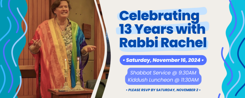 Celebrating 13 Years with Rabbi Rachel: Saturday, November 16, 2024. Shabbat Service at 9:30am; Kiddush Luncheon at 11:30am. Please RSVP by Saturday, November 2.