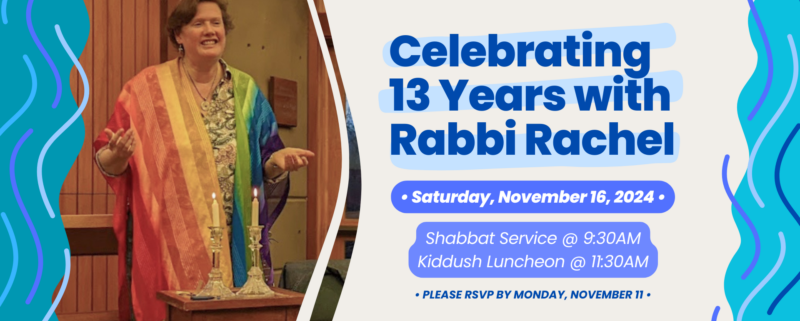 Celebrating 13 Years with Rabbi Rachel: Saturday, November 16, 2024. Shabbat Service at 9:30am; Kiddush Luncheon at 11:30am. Please RSVP by Monday, November 11.