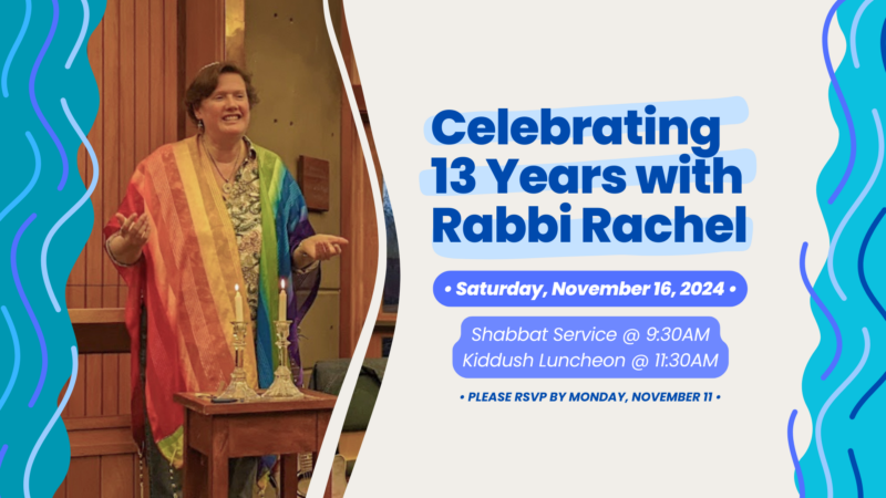 Celebrating 13 Years with Rabbi Rachel: Saturday, November 16, 2024. Shabbat Service at 9:30am; Kiddush Luncheon at 11:30am. Please RSVP by Monday, November 11.