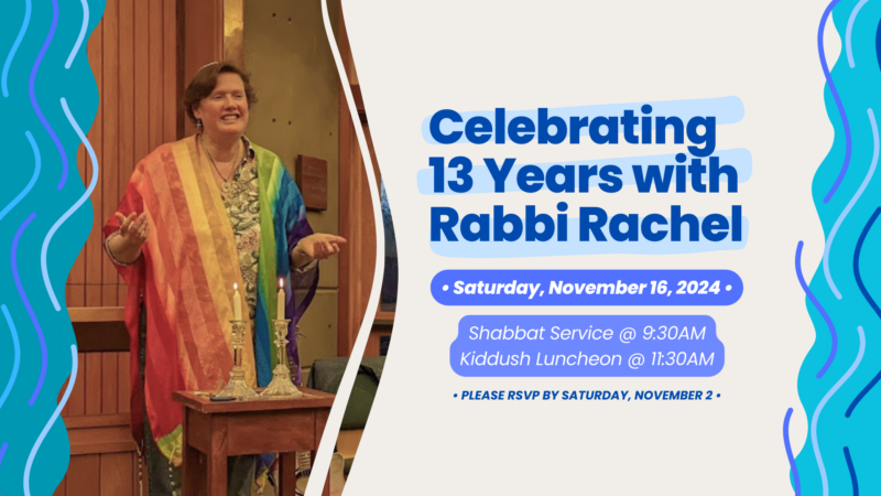 Celebrating 13 Years with Rabbi Rachel: Saturday, November 16, 2024. Shabbat Service at 9:30am; Kiddush Luncheon at 11:30am. Please RSVP by Saturday, November 2.