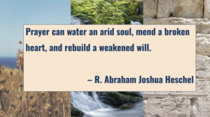 "Prayer can water an arid soul, mend a broken heart, and rebuild a weakened will." (R. Abraham Joshua Heschel)