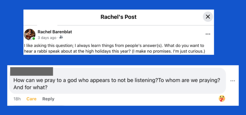 Rabbi Rachel posted: "I like asking this question; I always learn things from people's answer(s). What do you want to hear a rabbi speak about at the high holidays this year? (I make no promises. I'm just curious.)" Anonymous answered: "How can we pray to a god who appears to not be listening? To whom are we praying? And for what?"