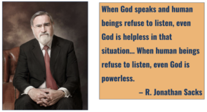 "When God speaks and human beings refuse to listen, even God is helpless in that situation... When human beings refuse to listen, even God is powerless." (R. Jonathan Sacks)