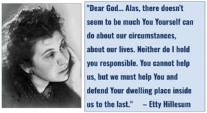 "Dear God... Alas, there doesn't seem to be much You Yourself can do about our circumstances, about our lives. Neither do I hold you responsible. You cannot help us, but we must help You and defend Your dwelling place inside us to the last." (Etty Hillesum)