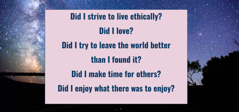 "Did I strive to live ethically? Did I love? Did I try to leave the world better than I found it? Did I make time for others? Did I enjoy what there was to enjoy?"