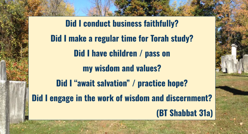 "Did I conduct business faithfully? Did I make a regular time for Torah study? Did I have children / pass on my wisdom and our values? Did I “await salvation” / practice hope? Did I engage in the work of wisdom and discernment?"