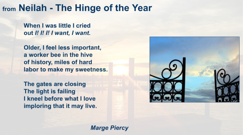 "When I was little, I cried / out 'I! I! I! I want, I want.' // Older, I feel less important, / a worker bee in the hive / of history, miles of hard / labor to make my sweetness. // The gates are closing / The light is failing / I kneel before what I love / imploring that it may live." ("The Hinge of the Year" by Marge Piercy)